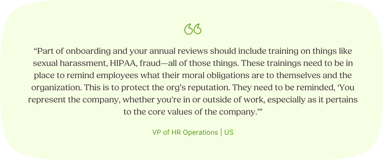 “Part of onboarding and your annual reviews should include training on things like sexual harassment, HIPAA, fraud—all of those things. These trainings need to be in place to remind employees what their moral obligations are to themselves and the organization. This is to protect the org’s reputation. They need to be reminded, ‘You represent the company, whether you’re in or outside of work, especially as it pertains to the core values of the company.’” VP of HR Operations | US