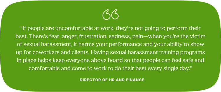 “If people are uncomfortable at work, they’re not going to perform their best. There’s fear, anger, frustration, sadness, pain—when you’re the victim of sexual harassment, it harms your performance and your ability to show up for coworkers and clients. Having sexual harassment training programs in place helps keep everyone above board so that people can feel safe and comfortable and come to work to do their best every single day.” Director of HR and Finance