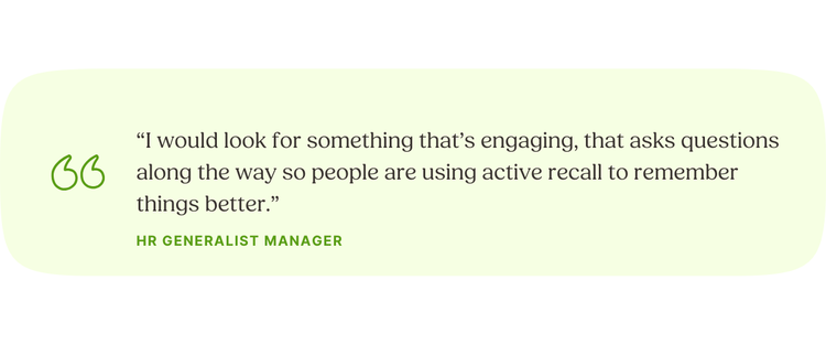 “I would look for something that’s engaging, that asks questions along the way so people are using active recall to remember things better.” HR Generalist Manager