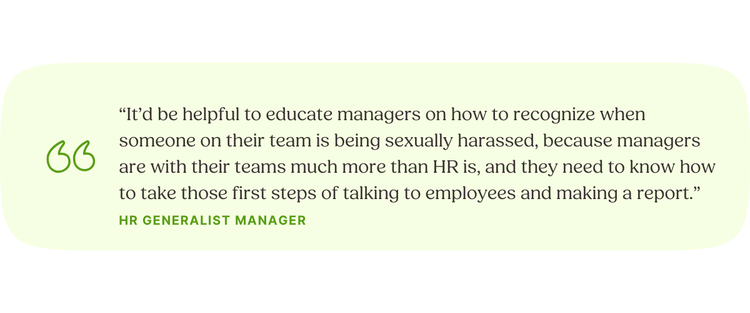 “It’d be helpful to educate managers on how to recognize when someone on their team is being sexually harassed, because managers are with their teams much more than HR is, and they need to know how to take those first steps of talking to employees and making a report.” HR Generalist Manager