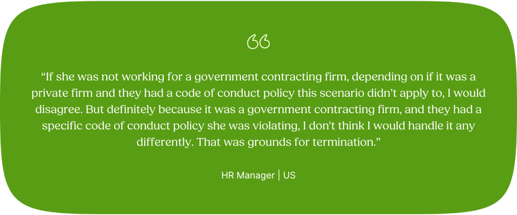 “If she was not working for a government contracting firm, depending on if it was a private firm and they had a code of conduct policy this scenario didn’t apply to, I would disagree. But definitely because it was a government contracting firm, and they had a specific code of conduct policy she was violating, I don't think I would handle it any differently. That was grounds for termination.” HR Manager | US