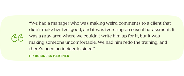 “We had a manager who was making weird comments to a client that didn’t make her feel good, and it was teetering on sexual harassment. It was a gray area where we couldn’t write him up for it, but it was making someone uncomfortable. We had him redo the training, and there’s been no incidents since.” HR Business Partner