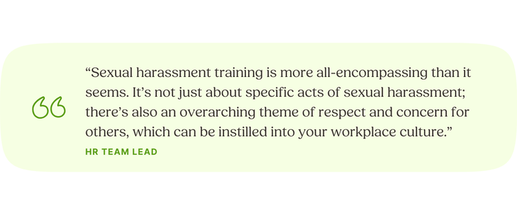 “Sexual harassment training is more all-encompassing than it seems. It’s not just about specific acts of sexual harassment; there’s also an overarching theme of respect and concern for others, which can be instilled into your workplace culture.” HR Team Lead