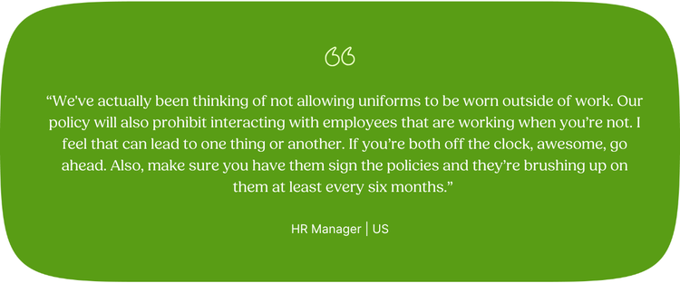 “We've actually been thinking of not allowing uniforms to be worn outside of work. Our policy will also prohibit interacting with employees that are working when you’re not. I feel that can lead to one thing or another. If you’re both off the clock, awesome, go ahead. Also, make sure you have them sign the policies and they’re brushing up on them at least every six months.” HR Manager | US