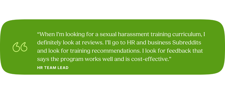 “When I’m looking for a sexual harassment training curriculum, I definitely look at reviews. I’ll go to HR and business Subreddits and look for training recommendations. I look for feedback that says the program works well and is cost-effective.” HR Team Lead