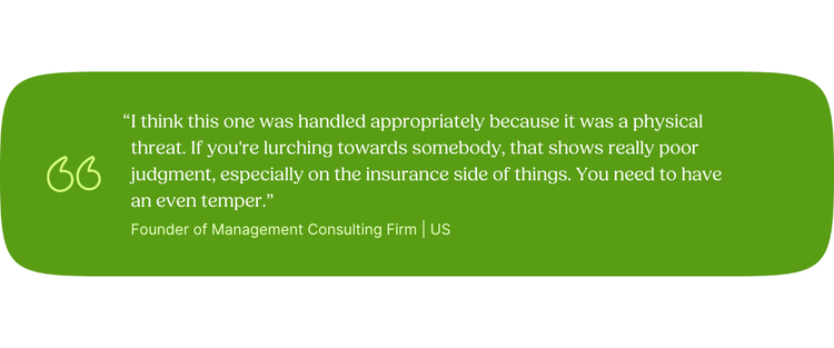 “I think this one was handled appropriately because it was a physical threat. If you're lurching towards somebody, that shows really poor judgment, especially on the insurance side of things. You need to have an even temper.” Founder of Management Consulting Firm | US