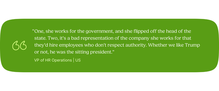 “One, she works for the government, and she flipped off the head of the state. Two, it’s a bad representation of the company she works for that they’d hire employees who don’t respect authority. Whether we like Trump or not, he was the sitting president.” VP of HR Operations | US