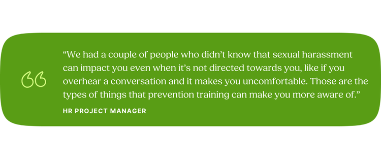 “We had a couple of people who didn’t know that sexual harassment can impact you even when it’s not directed towards you, like if you overhear a conversation and it makes you uncomfortable. Those are the types of things that prevention training can make you more aware of.” HR Project Manager