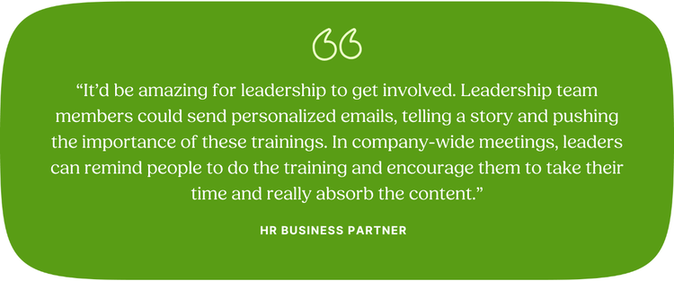 “It’d be amazing for leadership to get involved. Leadership team members could send personalized emails, telling a story and pushing the importance of these trainings. In company-wide meetings, leaders can remind people to do the training and encourage them to take their time and really absorb the content.” HR Business Partner