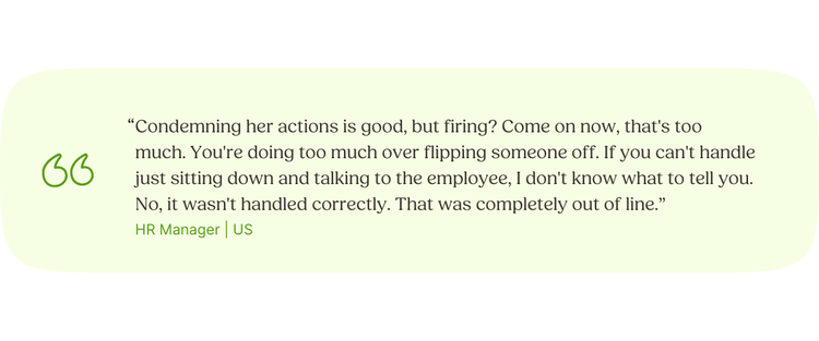“Condemning her actions is good, but firing? Come on now, that's too much. You're doing too much over flipping someone off. If you can't handle just sitting down and talking to the employee, I don't know what to tell you. No, it wasn't handled correctly. That was completely out of line.” HR Manager | US