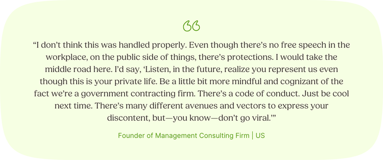 “I don’t think this was handled properly. Even though there’s no free speech in the workplace, on the public side of things, there’s protections. I would take the middle road here. I’d say, ‘Listen, in the future, realize you represent us even though this is your private life. Be a little bit more mindful and cognizant of the fact we’re a government contracting firm. There’s a code of conduct. Just be cool next time. There’s many different avenues and vectors to express your discontent, but—you know—don’t go viral.’” Founder of Management Consulting Firm | US