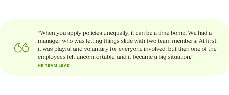 “When you apply policies unequally, it can be a time bomb. We had a manager who was letting things slide with two team members. At first, it was playful and voluntary for everyone involved, but then one of the employees felt uncomfortable, and it became a big situation.” HR Team Lead