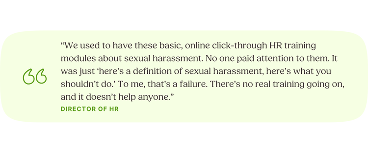 “We used to have these basic, online click-through HR training modules about sexual harassment. No one paid attention to them. It was just ‘here’s a definition of sexual harassment, here’s what you shouldn’t do.’ To me, that’s a failure. There’s no real training going on, and it doesn’t help anyone.” Director of HR