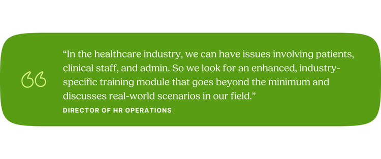“In the healthcare industry, we can have issues involving patients, clinical staff, and admin. So we look for an enhanced, industry-specific training module that goes beyond the minimum and discusses real-world scenarios in our field.” Director of HR Operations