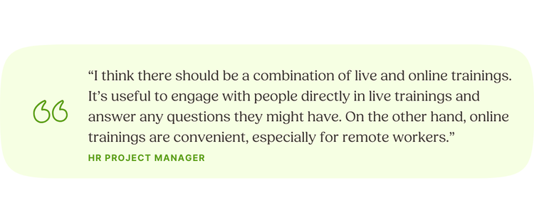 “I think there should be a combination of live and online trainings. It’s useful to engage with people directly in live trainings and answer any questions they might have. On the other hand, online trainings are convenient, especially for remote workers.” HR Project Manager