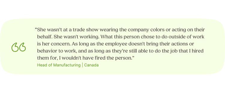 “She wasn’t at a trade show wearing the company colors or acting on their behalf. She wasn't working. What this person chose to do outside of work is her concern. As long as the employee doesn't bring their actions or behavior to work, and as long as they’re still able to do the job that I hired them for, I wouldn't have fired the person.” Head of Manufacturing | Canada