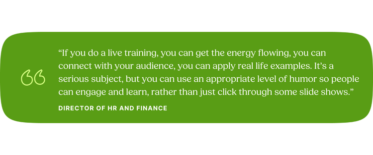 “If you do a live training, you can get the energy flowing, you can connect with your audience, you can apply real life examples. It’s a serious subject, but you can use an appropriate level of humor so people can engage and learn, rather than just click through some slide shows.” Director of HR and Finance