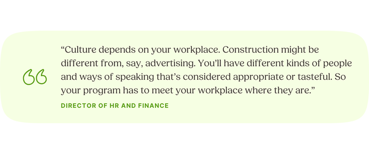 “Culture depends on your workplace. Construction might be different from, say, advertising. You’ll have different kinds of people and ways of speaking that’s considered appropriate or tasteful. So your program has to meet your workplace where they are.” Director of HR and Finance