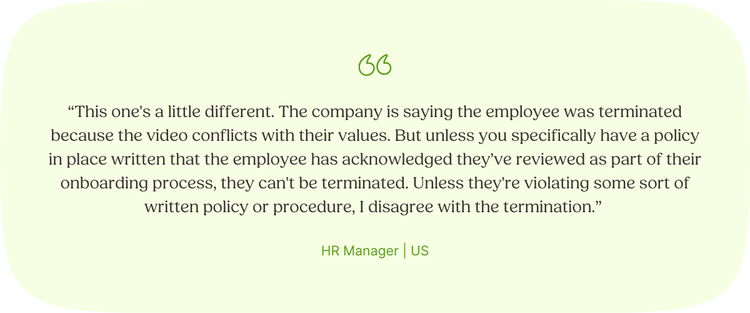 “This one's a little different. The company is saying the employee was terminated because the video conflicts with their values. But unless you specifically have a policy in place written that the employee has acknowledged they’ve reviewed as part of their onboarding process, they can't be terminated. Unless they're violating some sort of written policy or procedure, I disagree with the termination.” HR Manager | US