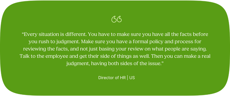 “Every situation is different. You have to make sure you have all the facts before you rush to judgment. Make sure you have a formal policy and process for reviewing the facts, and not just basing your review on what people are saying. Talk to the employee and get their side of things as well. Then you can make a real judgment, having both sides of the issue.” Director of HR | US