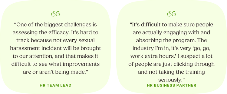 “One of the biggest challenges is assessing the efficacy. It’s hard to track because not every sexual harassment incident will be brought to our attention, and that makes it difficult to see what improvements are or aren’t being made.” HR Team Lead “It’s difficult to make sure people are actually engaging with and absorbing the program. The industry I’m in, it’s very ‘go, go, work extra hours.’ I suspect a lot of people are just clicking through and not taking the training seriously.” HR Business Partner