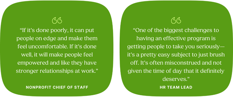 “If it’s done poorly, it can put people on edge and make them feel uncomfortable. If it’s done well, it will make people feel empowered and like they have stronger relationships at work.” Nonprofit Chief of Staff “One of the biggest challenges to having an effective program is getting people to take you seriously—it’s a pretty easy subject to just brush off. It’s often misconstrued and not given the time of day that it definitely deserves.” HR Team Lead