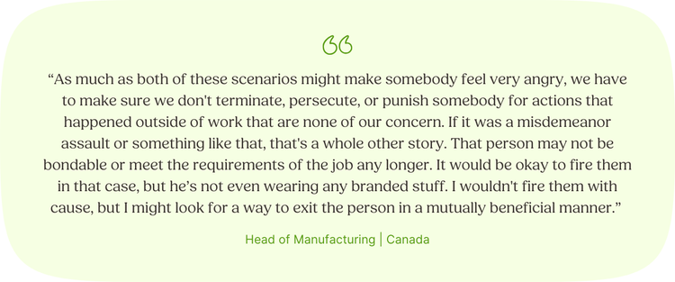 “As much as both of these scenarios might make somebody feel very angry, we have to make sure we don't terminate, persecute, or punish somebody for actions that happened outside of work that are none of our concern. If it was a misdemeanor assault or something like that, that's a whole other story. That person may not be bondable or meet the requirements of the job any longer. It would be okay to fire them in that case, but he’s not even wearing any branded stuff. I wouldn't fire them with cause, but I might look for a way to exit the person in a mutually beneficial manner.” Head of Manufacturing | Canada