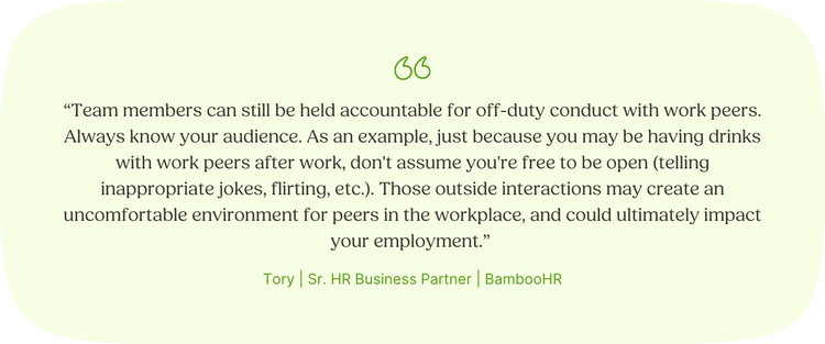 Team members can still be held accountable for off-duty conduct with work peers. Always know your audience. As an example, just because you may be having drinks with work peers after work, don't assume you're free to be open (telling inappropriate jokes, flirting, etc.). Those outside interactions may create an uncomfortable environment for peers in the workplace, and could ultimately impact your employment. Tory, Sr. HR Business Partner, BambooHR.