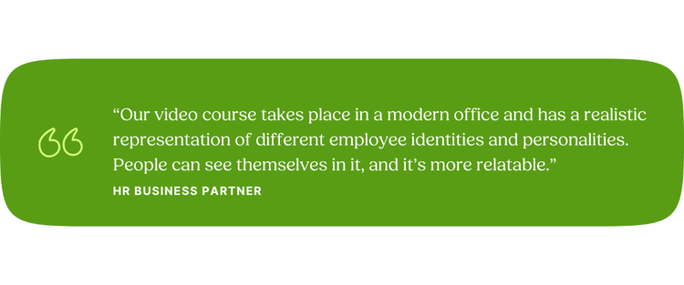 “Our video course takes place in a modern office and has a realistic representation of different employee identities and personalities. People can see themselves in it, and it’s more relatable.” HR Business Partner