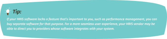 If your HRIS software lacks a feature that’s important to you, such as performance management, you can buy separate software for that purpose. For a more seamless user experience, your HRIS vendor may be able to direct you to providers whose software integrates with your system.