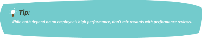 Tip: While both depend on an employee’s high performance, don’t mix rewards with performance reviews.