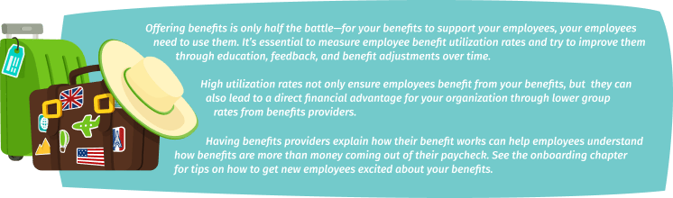 Offering benefits is only half the battle—for your benefits to support your employees, your employees need to use them. It’s essential to measure employee benefit utilization rates and try to improve them through education, feedback, and benefit adjustments over time. High utilization rates not only ensure employees benefit from your benefits, but they can also lead to a direct financial advantage for your organization through lower group rates from benefits providers. Having benefits providers explain how their benefit works can help employees understand how benefits are more than money coming out of their paycheck. See the onboarding chapter for tips on how to get new employees excited about your benefits.