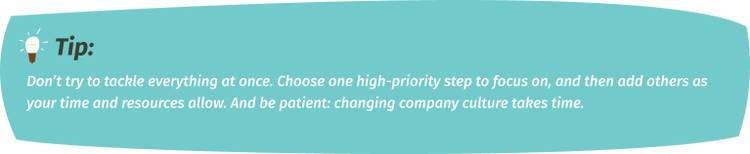 Don’t try to tackle everything at once. Choose one high-priority step to focus on, and then add others as your time and resources allow. And be patient: changing company culture takes time.
