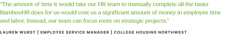 Customer quote from Lauren Wurst, Employee Service Manager at College Housing Northwest: "The amount of time it would take our HR team to manually complete all the tasks BambooHR does for us would cost us a significant amount of money in employee time and labor. Instead, our team can focus more on strategic projects."