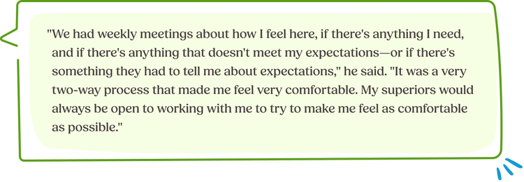 "We had weekly meetings about how I feel here, if there's anything I need, and if there's anything that doesn't meet my expectations—or if there's something they had to tell me about expectations," he said. "It was a very two-way process that made me feel very comfortable. My superiors would always be open to working with me to try to make me feel as comfortable as possible."