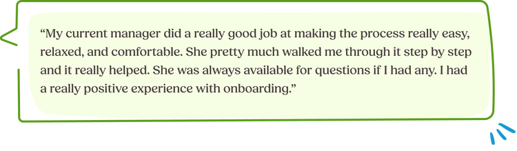 “My current manager did a really good job at making the process really easy, relaxed, and comfortable. She pretty much walked me through it step by step and it really helped. She was always available for questions if I had any. I had a really positive experience with onboarding.”