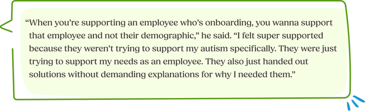 “When you’re supporting an employee who’s onboarding, you wanna support that employee and not their demographic,” he said. “I felt super supported because they weren’t trying to support my autism specifically. They were just trying to support my needs as an employee. They also just handed out solutions without demanding explanations for why I needed them.”