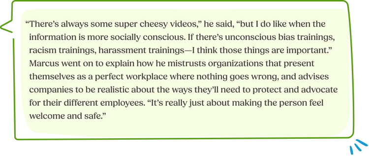 “There’s always some super cheesy videos,” he said, “but I do like when the information is more socially conscious. If there’s unconscious bias trainings, racism trainings, harassment trainings—I think those things are important.” Marcus went on to explain how he mistrusts organizations that present themselves as a perfect workplace where nothing goes wrong, and advises companies to be realistic about the ways they’ll need to protect and advocate for their different employees. “It’s really just about making the person feel welcome and safe.”