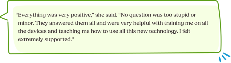 “Everything was very positive,” she said. “No question was too stupid or minor. They answered them all and were very helpful with training me on all the devices and teaching me how to use all this new technology. I felt extremely supported.”