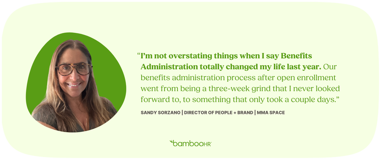 "I'm not overstating things when I say Benefits Administration totally changed my life last year. Our benefits administration process went from being a three-week grind that I never looked forward to, to something that only took a couple days." Sandy Sorzano, Director of People + Brand, MMA Space