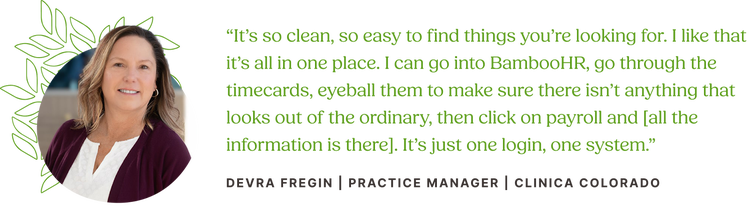 Customer quote from Devra Fregin, Practice Manager at Clinica Colorado: "It’s so clean, so easy to find things you’re looking for. I like that it’s all in one place. I can go into BambooHR, go through the timecards, eyeball them to make sure there isn’t anything that looks out of the ordinary, then click on payroll and [all the information is there]. It’s just one login, one system."